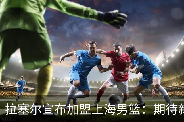 拉塞尔宣布加盟上海男篮：期待新生活与精彩赛季